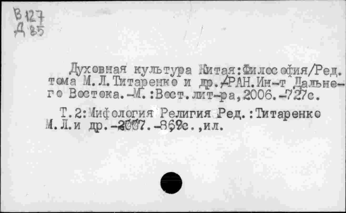 ﻿Д'М
Духовная культура ;&тая:Филссофия/Ред. тема М. Л. Титаренко и др./РЖ.Ин^"Дальнего Востока.-М. :Вост. лит-ра,2006.-727с.
Т.2:Мифология Религия Ред. :Титаренко М. Л.и др. -20^7. -Р$9с. ,ил.